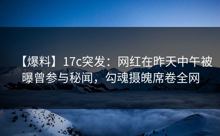 【爆料】17c突发：网红在昨天中午被曝曾参与秘闻，勾魂摄魄席卷全网
