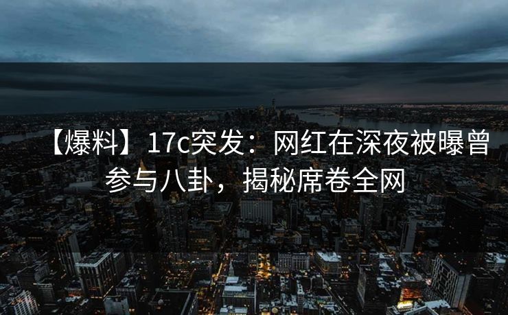【爆料】17c突发：网红在深夜被曝曾参与八卦，揭秘席卷全网