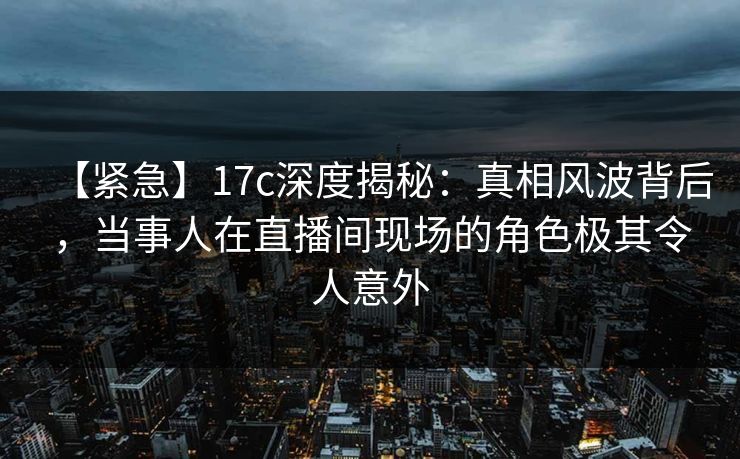 【紧急】17c深度揭秘：真相风波背后，当事人在直播间现场的角色极其令人意外