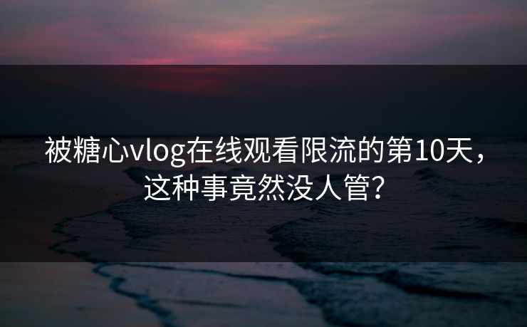 被糖心vlog在线观看限流的第10天，这种事竟然没人管？