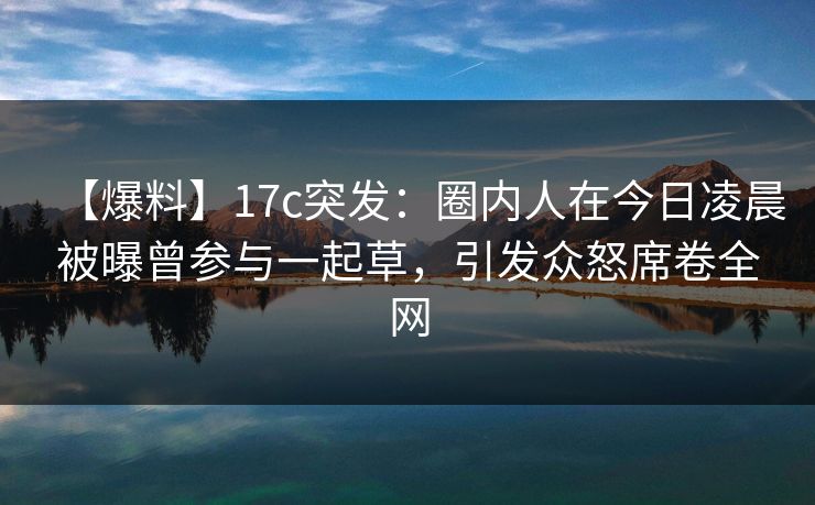 【爆料】17c突发：圈内人在今日凌晨被曝曾参与一起草，引发众怒席卷全网