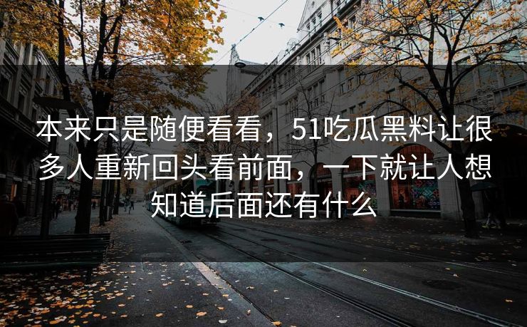 本来只是随便看看，51吃瓜黑料让很多人重新回头看前面，一下就让人想知道后面还有什么