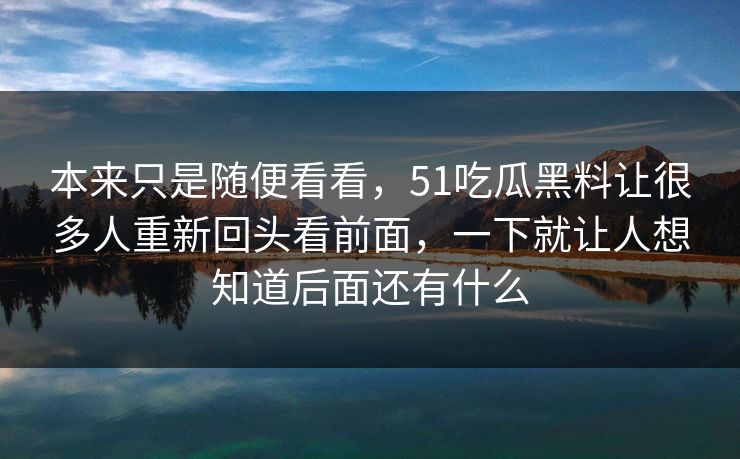 本来只是随便看看，51吃瓜黑料让很多人重新回头看前面，一下就让人想知道后面还有什么