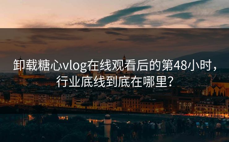 卸载糖心vlog在线观看后的第48小时，行业底线到底在哪里？