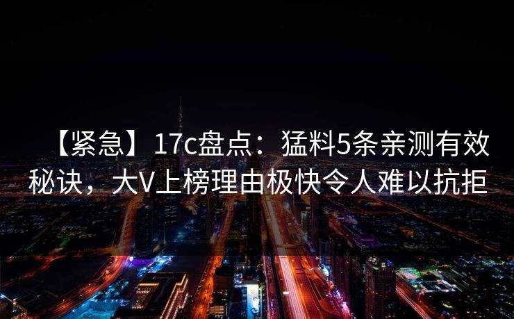 【紧急】17c盘点：猛料5条亲测有效秘诀，大V上榜理由极快令人难以抗拒