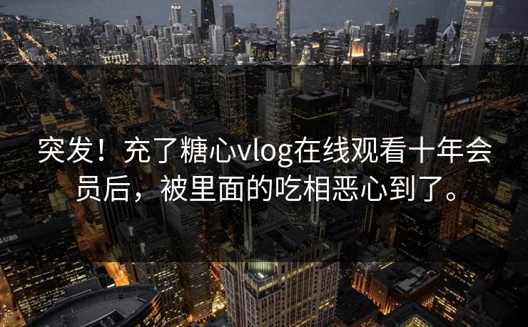 突发！充了糖心vlog在线观看十年会员后，被里面的吃相恶心到了。