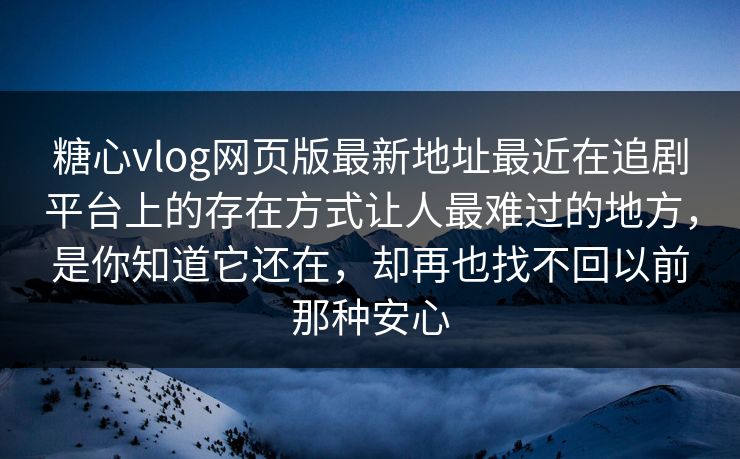 糖心vlog网页版最新地址最近在追剧平台上的存在方式让人最难过的地方，是你知道它还在，却再也找不回以前那种安心