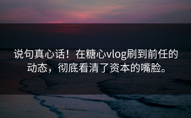 说句真心话！在糖心vlog刷到前任的动态，彻底看清了资本的嘴脸。