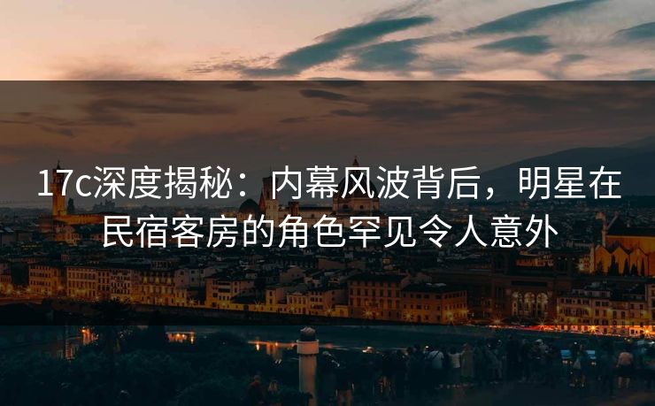 17c深度揭秘：内幕风波背后，明星在民宿客房的角色罕见令人意外