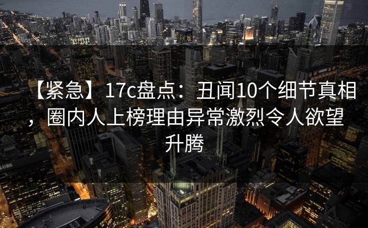 【紧急】17c盘点：丑闻10个细节真相，圈内人上榜理由异常激烈令人欲望升腾