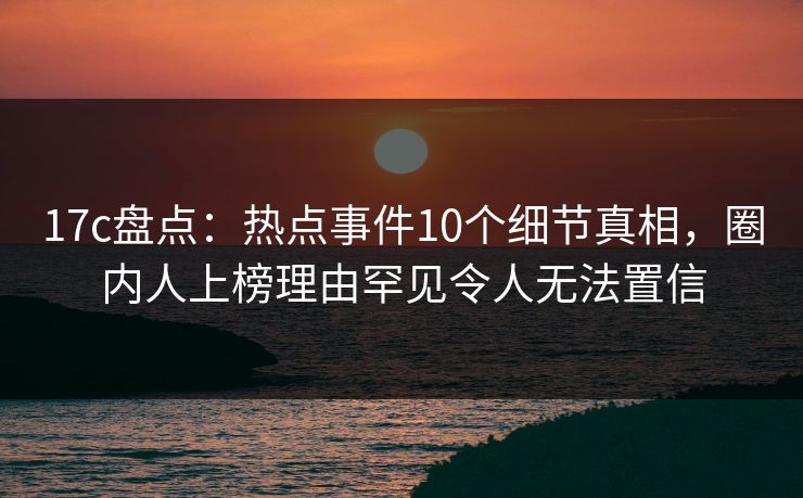 17c盘点：热点事件10个细节真相，圈内人上榜理由罕见令人无法置信