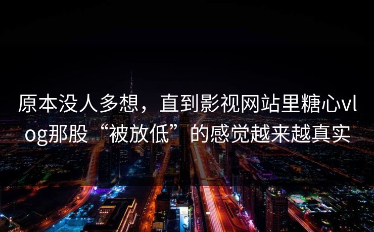 原本没人多想，直到影视网站里糖心vlog那股“被放低”的感觉越来越真实
