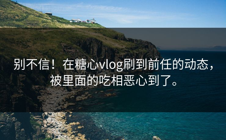 别不信！在糖心vlog刷到前任的动态，被里面的吃相恶心到了。