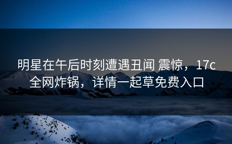 明星在午后时刻遭遇丑闻 震惊，17c全网炸锅，详情一起草免费入口