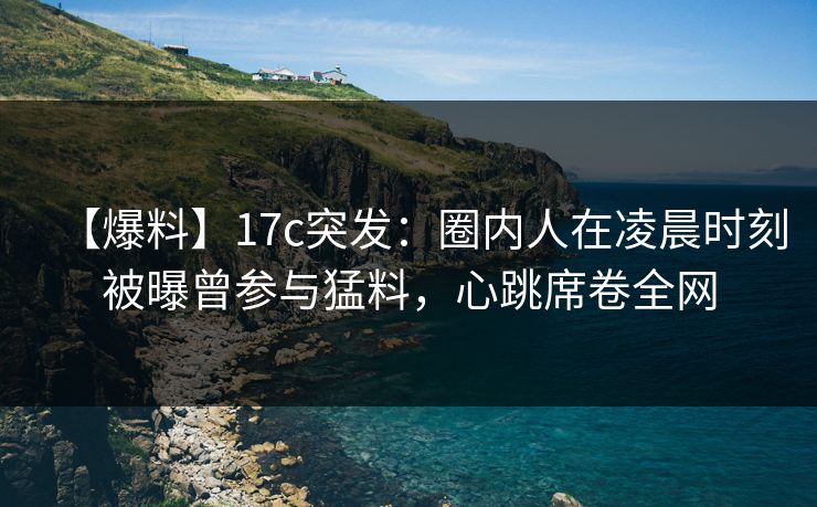 【爆料】17c突发：圈内人在凌晨时刻被曝曾参与猛料，心跳席卷全网