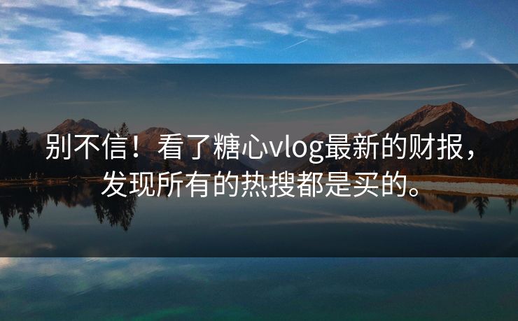 别不信！看了糖心vlog最新的财报，发现所有的热搜都是买的。
