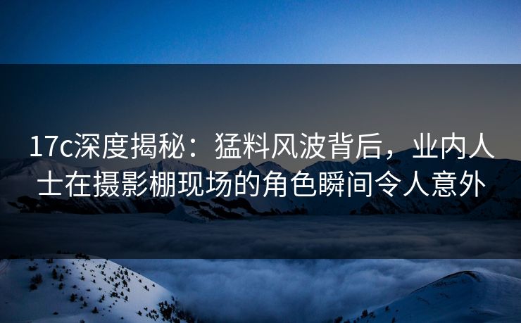 17c深度揭秘：猛料风波背后，业内人士在摄影棚现场的角色瞬间令人意外