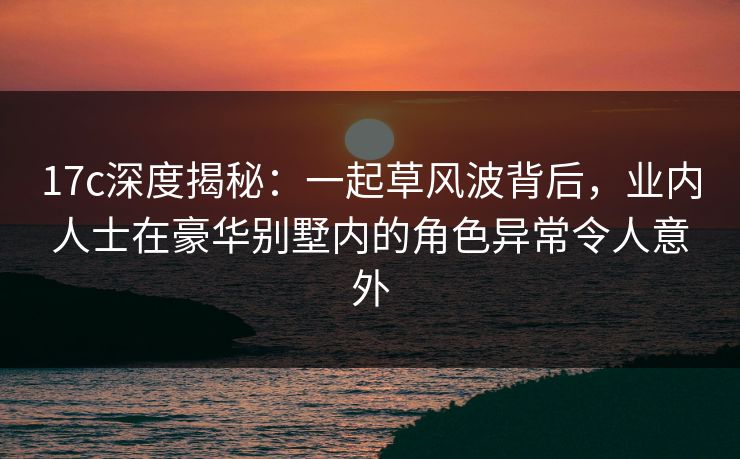 17c深度揭秘：一起草风波背后，业内人士在豪华别墅内的角色异常令人意外