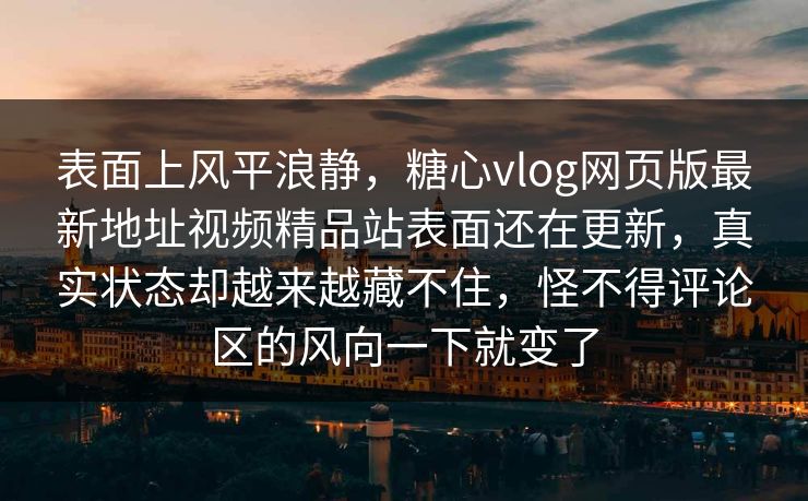 表面上风平浪静，糖心vlog网页版最新地址视频精品站表面还在更新，真实状态却越来越藏不住，怪不得评论区的风向一下就变了