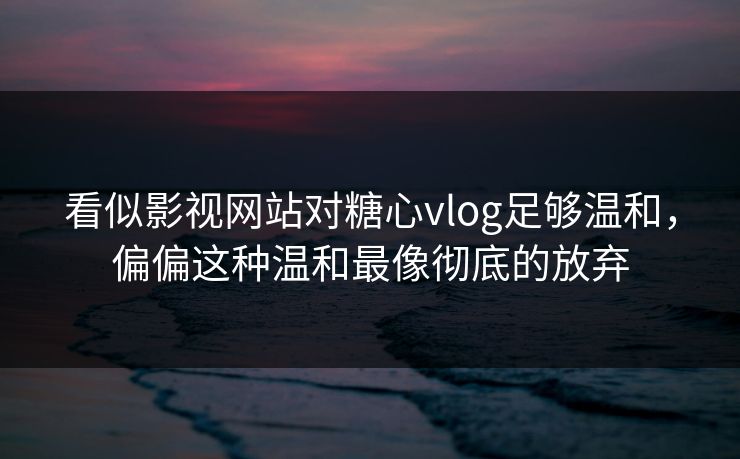 看似影视网站对糖心vlog足够温和，偏偏这种温和最像彻底的放弃