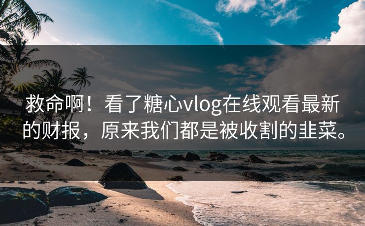 救命啊！看了糖心vlog在线观看最新的财报，原来我们都是被收割的韭菜。