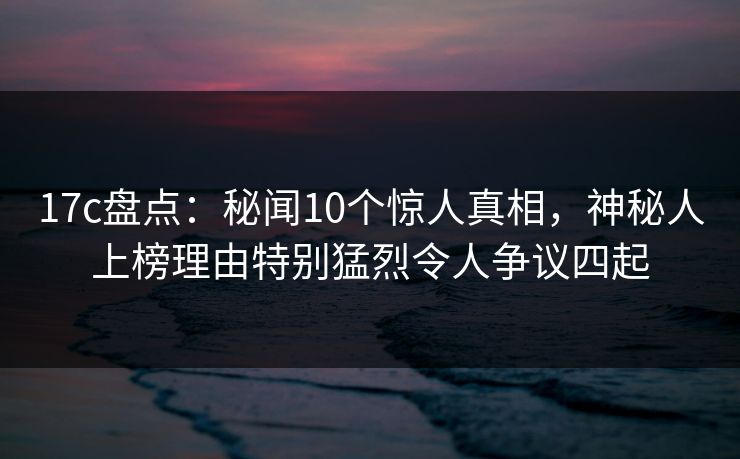 17c盘点：秘闻10个惊人真相，神秘人上榜理由特别猛烈令人争议四起