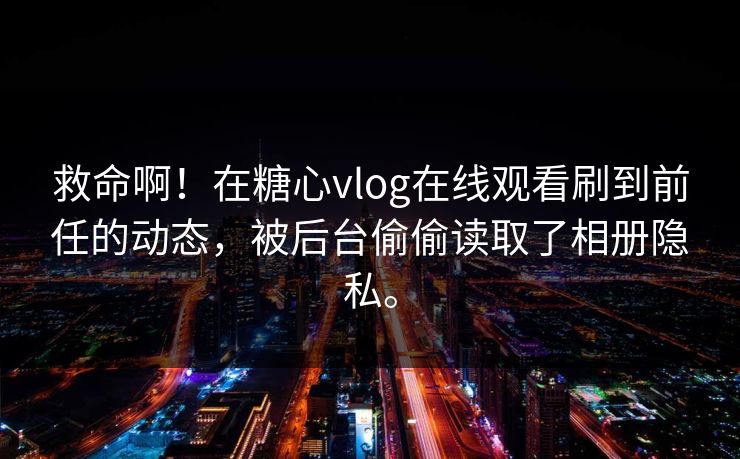 救命啊！在糖心vlog在线观看刷到前任的动态，被后台偷偷读取了相册隐私。