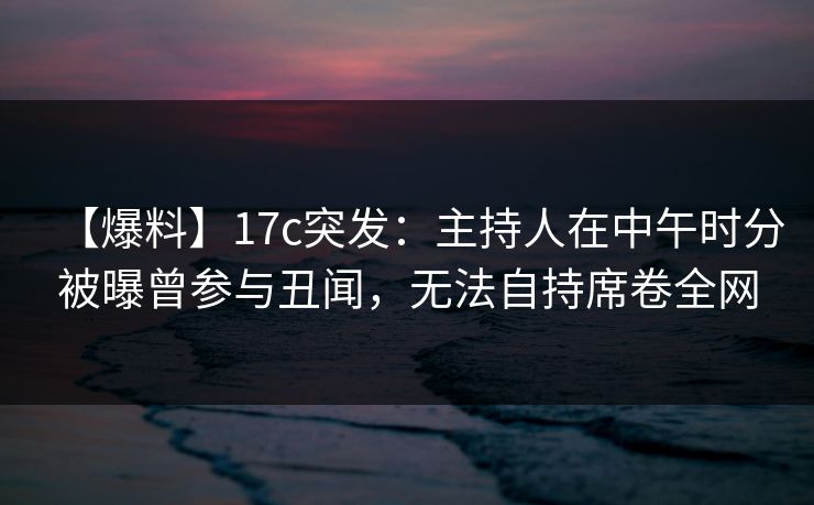 【爆料】17c突发：主持人在中午时分被曝曾参与丑闻，无法自持席卷全网