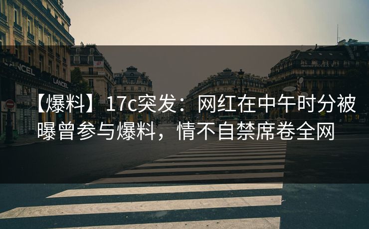 【爆料】17c突发：网红在中午时分被曝曾参与爆料，情不自禁席卷全网
