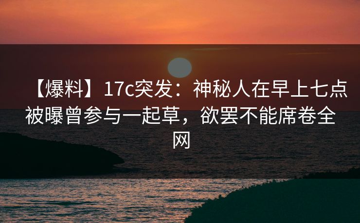 【爆料】17c突发：神秘人在早上七点被曝曾参与一起草，欲罢不能席卷全网