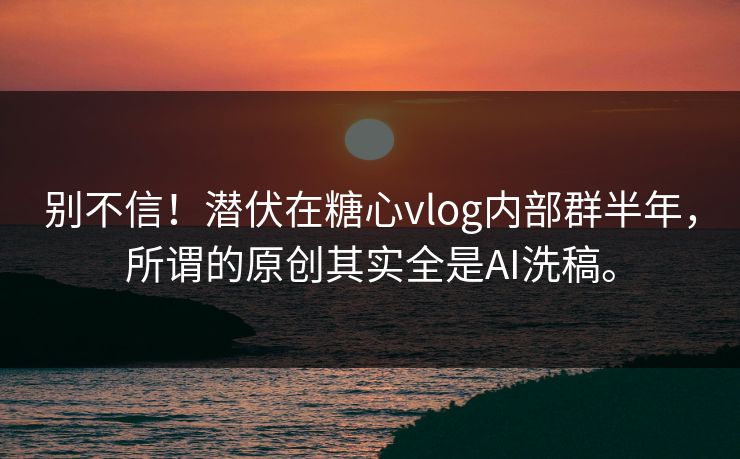 别不信！潜伏在糖心vlog内部群半年，所谓的原创其实全是AI洗稿。