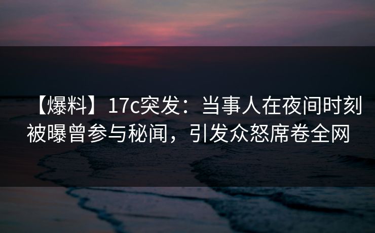 【爆料】17c突发：当事人在夜间时刻被曝曾参与秘闻，引发众怒席卷全网