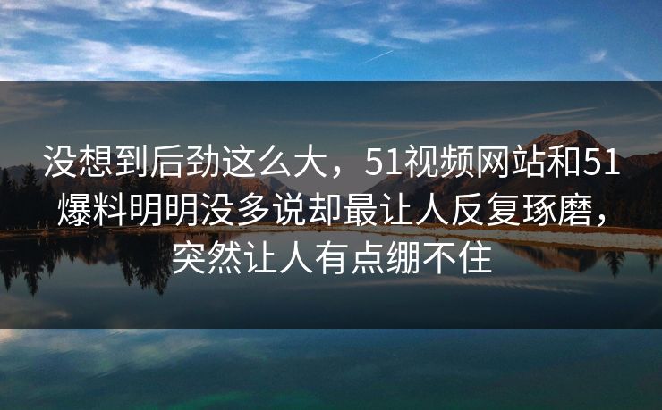 没想到后劲这么大，51视频网站和51爆料明明没多说却最让人反复琢磨，突然让人有点绷不住