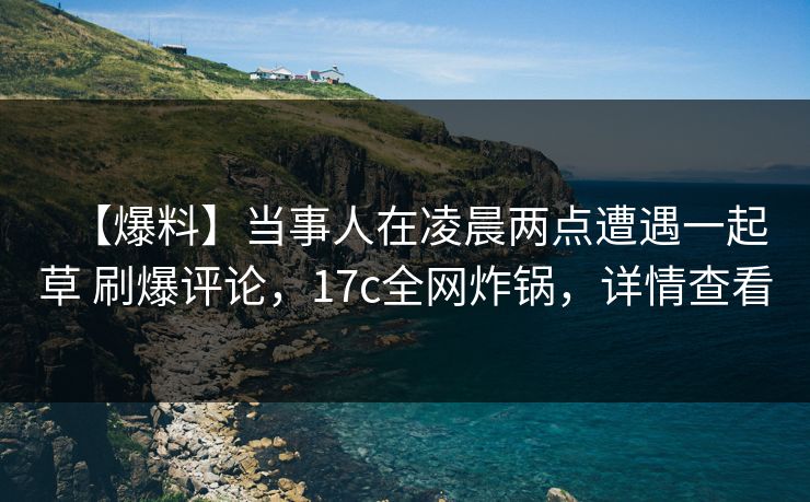 【爆料】当事人在凌晨两点遭遇一起草 刷爆评论，17c全网炸锅，详情查看