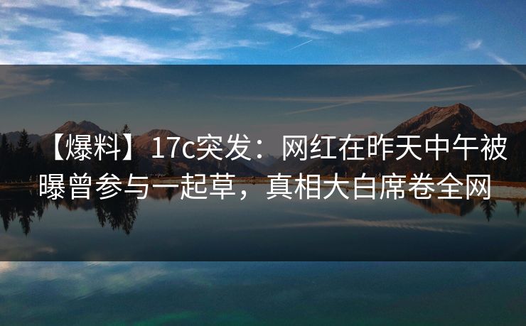 【爆料】17c突发：网红在昨天中午被曝曾参与一起草，真相大白席卷全网