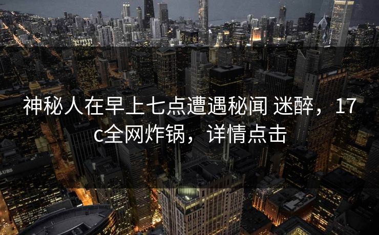 神秘人在早上七点遭遇秘闻 迷醉，17c全网炸锅，详情点击
