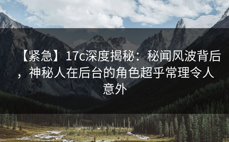 【紧急】17c深度揭秘：秘闻风波背后，神秘人在后台的角色超乎常理令人意外