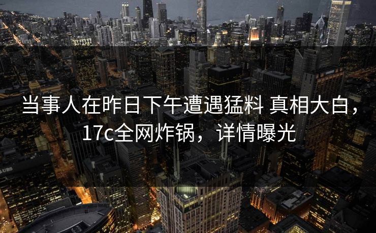 当事人在昨日下午遭遇猛料 真相大白，17c全网炸锅，详情曝光