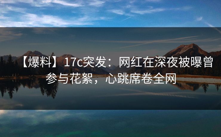 【爆料】17c突发：网红在深夜被曝曾参与花絮，心跳席卷全网