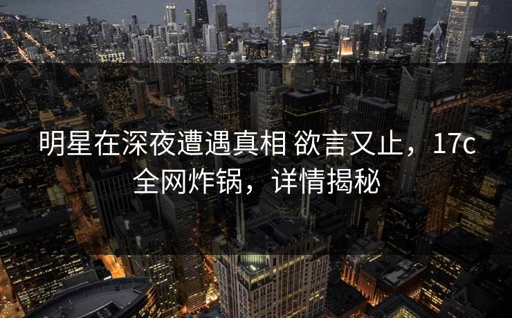 明星在深夜遭遇真相 欲言又止，17c全网炸锅，详情揭秘