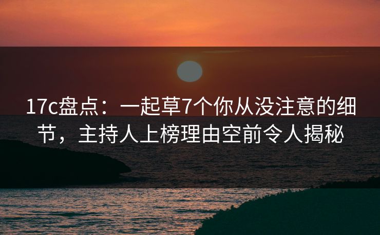 17c盘点：一起草7个你从没注意的细节，主持人上榜理由空前令人揭秘