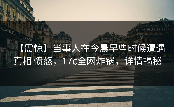 【震惊】当事人在今晨早些时候遭遇真相 愤怒，17c全网炸锅，详情揭秘
