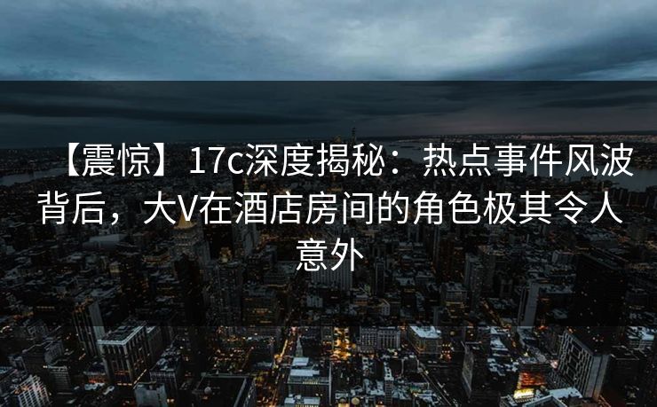 【震惊】17c深度揭秘：热点事件风波背后，大V在酒店房间的角色极其令人意外